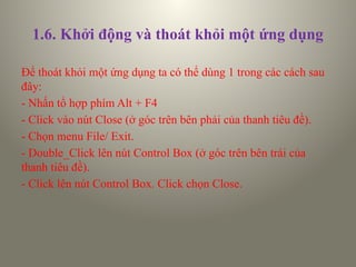 1.6. Khởi động và thoát khỏi một ứng dụng
Để thoát khỏi một ứng dụng ta có thể dùng 1 trong các cách sau
đây:
- Nhấn tổ hợp phím Alt + F4
- Click vào nút Close (ở góc trên bên phải của thanh tiêu đề).
- Chọn menu File/ Exit.
- Double_Click lên nút Control Box (ở góc trên bên trái của
thanh tiêu đề).
- Click lên nút Control Box. Click chọn Close.
 