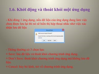 1.6. Khởi động và thoát khỏi một ứng dụng
- Khi đóng 1 ứng dụng, nếu dữ liệu của ứng dụng đang làm việc
chưa được lưu lại thì nó sẽ hiển thị hộp thoại nhắc nhở việc xác
nhận lưu dữ liệu
- Thông thường có 3 chọn lựa:
+ Save: lưu dữ liệu và thoát khỏi chương trình ứng dụng.
+ Don’t Save: thoát khỏi chương trình ứng dụng mà không lưu dữ
liệu.
+ Cancel: hủy bỏ lệnh, trở về chương trình ứng dụng.
 