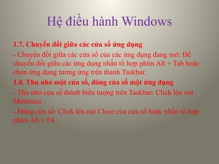 Hệ điều hành Windows
1.7. Chuyển đổi giữa các cửa sổ ứng dụng
- Chuyển đổi giữa các cửa sổ của các ứng dụng đang mở: Để
chuyển đổi giữa các ứng dụng nhấn tổ hợp phím Alt + Tab hoặc
chọn ứng dụng tương ứng trên thanh Taskbar.
1.8. Thu nhỏ một cửa sổ, đóng của sổ một ứng dụng
- Thu nhỏ cửa sổ thành biểu tượng trên Taskbar: Click lên nút
Minimize .
- Đóng cửa sổ: Click lên nút Close của cửa sổ hoặc nhấn tổ hợp
phím Alt + F4.
 