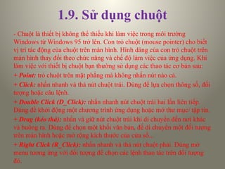 1.9. Sử dụng chuột
- Chuột là thiết bị không thể thiếu khi làm việc trong môi trường
Windows từ Windows 95 trở lên. Con trỏ chuột (mouse pointer) cho biết
vị trí tác động của chuột trên màn hình. Hình dáng của con trỏ chuột trên
màn hình thay đổi theo chức năng và chế độ làm việc của ứng dụng. Khi
làm việc với thiết bị chuột bạn thường sử dụng các thao tác cơ bản sau:
+ Point: trỏ chuột trên mặt phẳng mà không nhấn nút nào cả.
+ Click: nhấn nhanh và thả nút chuột trái. Dùng để lựa chọn thông số, đối
tượng hoặc câu lệnh.
+ Double Click (D_Click): nhấn nhanh nút chuột trái hai lần liên tiếp.
Dùng để khởi động một chương trình ứng dụng hoặc mở thư mục/ tập tin.
+ Drag (kéo thả): nhấn và giữ nút chuột trái khi di chuyển đến nơi khác
và buông ra. Dùng để chọn một khối văn bản, để di chuyển một đối tượng
trên màn hình hoặc mở rộng kích thước của cửa sổ...
+ Right Click (R_Click): nhấn nhanh và thả nút chuột phải. Dùng mở
menu tương ứng với đối tượng để chọn các lệnh thao tác trên đối tượng
đó.
 