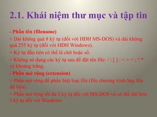 2.1. Khái niệm thư mục và tập tin
- Phần tên (filename)
+ Dài không quá 8 ký tự (đối với HĐH MS-DOS) và dài không
quá 255 ký tự (đối với HĐH Windows).
+ Ký tự đầu tiên có thể là chữ hoặc số.
+ Không sử dụng các ký tự sau để đặt tên file: /  [ ] : < > = ; ? *
và khoảng trắng.
- Phần mở rộng (extension)
+ Phần mở rộng để phân biệt loại file (file chương trình hay file
dữ liệu).
+ Phần mở rộng tối đa 3 ký tự đối với MS-DOS và có thể dài hơn
3 ký tự đối với Windows.
 