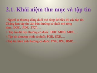 2.1. Khái niệm thư mục và tập tin
- Người ta thường dùng đuôi mở rộng để biểu thị các tập tin.
Chẳng hạn tập tin văn bản thường có đuôi mở rộng
như: .DOC, .PDF, .TXT,…
+ Tập tin dữ liệu thường có đuôi: .DBF, MDB, MDF,…
+ Tập tin chương trình có đuôi: PGR, EXE,…
+Tập tin hình ảnh thường có đuôi: PNG, JPG, BMP,…
 