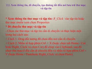 2.2. Xem thông tin, di chuyển, tạo đường tắt đến nơi lưu trữ thư mục
và tập tin
* Xem thông tin thư mục và tập tin: R_Click vào tập tin hoặc
thư mục muốn xem chọn Properties
* Di chuyển thư mục và tập tin
- Chọn các thư mục và tập tin cần di chuyển và thực hiện một
trong hai cách sau:
+ Cách 1: Drag đối tượng đã chọn đến nơi cần di chuyển.
+ Cách 2: Nhấn tổ hợp phím Ctrl + X (hoặc chọn tab Home / Cut
hoặc Right_Click và chọn Cut) để chép vào Clipboard, sau đó
chọn thư mục/ổ đĩa cần di chuyển đến và nhấn tổ hợp phím Ctrl +
V (hoặc Home / Pastehoặc Right_Click và chọn Paste)
 