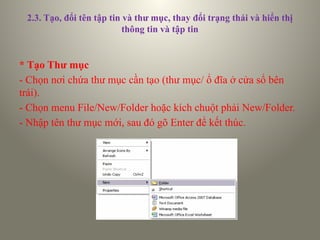 2.3. Tạo, đổi tên tập tin và thư mục, thay đổi trạng thái và hiển thị
thông tin và tập tin
* Tạo Thư mục
- Chọn nơi chứa thư mục cần tạo (thư mục/ ổ đĩa ở cửa sổ bên
trái).
- Chọn menu File/New/Folder hoặc kích chuột phải New/Folder.
- Nhập tên thư mục mới, sau đó gõ Enter để kết thúc.
 