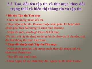 2.3. Tạo, đổi tên tập tin và thư mục, thay đổi
trạng thái và hiển thị thông tin và tập tin
* Đổi tên Tập tin/Thư mục
- Chọn đối tượng muốn đổi tên
- Thực hiện lệnh File/ Rename hoặc nhấn phím F2 hoặc kích
chuột phải trên đối tượng và chọn mục Rename.
- Nhập tên mới, sau đó gõ Enter để kết thúc.
Ghi chú: với tập tin đang sử dụng thì các thao tác di chuyển, xoá,
đổi tên không thể thực hiện được.
* Thay đổi thuộc tính Tập tin/Thư mục
- Nhấn chuột phải lên đối tượng muốn thay đổi thuộc tính và
chọn mục Properties.
- Thay đổi các thuộc tính.
- Chọn Apply để xác nhận thay đổi, ngược lại thì nhấn Cancel.
 