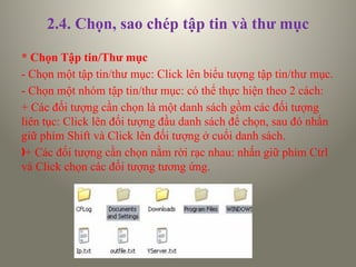 2.4. Chọn, sao chép tập tin và thư mục
* Chọn Tập tin/Thư mục
- Chọn một tập tin/thư mục: Click lên biểu tượng tập tin/thư mục.
- Chọn một nhóm tập tin/thư mục: có thể thực hiện theo 2 cách:
+ Các đối tượng cần chọn là một danh sách gồm các đối tượng
liên tục: Click lên đối tượng đầu danh sách để chọn, sau đó nhấn
giữ phím Shift và Click lên đối tượng ở cuối danh sách.
ƒ+ Các đối tượng cần chọn nằm rời rạc nhau: nhấn giữ phím Ctrl
và Click chọn các đối tượng tương ứng.
 
