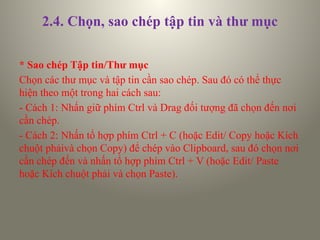 2.4. Chọn, sao chép tập tin và thư mục
* Sao chép Tập tin/Thư mục
Chọn các thư mục và tập tin cần sao chép. Sau đó có thể thực
hiện theo một trong hai cách sau:
- Cách 1: Nhấn giữ phím Ctrl và Drag đối tượng đã chọn đến nơi
cần chép.
- Cách 2: Nhấn tổ hợp phím Ctrl + C (hoặc Edit/ Copy hoặc Kích
chuột phảivà chọn Copy) để chép vào Clipboard, sau đó chọn nơi
cần chép đến và nhấn tổ hợp phím Ctrl + V (hoặc Edit/ Paste
hoặc Kích chuột phải và chọn Paste).
 