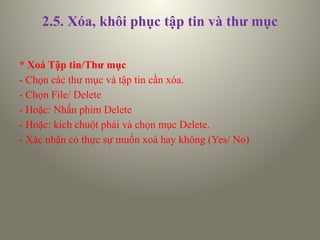 2.5. Xóa, khôi phục tập tin và thư mục
* Xoá Tập tin/Thư mục
- Chọn các thư mục và tập tin cần xóa.
- Chọn File/ Delete
- Hoặc: Nhấn phím Delete
- Hoặc: kích chuột phải và chọn mục Delete.
- Xác nhận có thực sự muốn xoá hay không (Yes/ No)
 