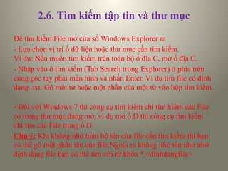 2.6. Tìm kiếm tập tin và thư mục
Để tìm kiếm File mở cửa sổ Windows Explorer ra
- Lựa chọn vị trí ổ dữ liệu hoặc thư mục cần tìm kiếm.
Ví dụ: Nếu muốn tìm kiếm trên toàn bộ ổ đĩa C, mở ổ đĩa C.
- Nhập vào ô tìm kiếm (Tab Search trong Explorer) ở phía trên
cùng góc tay phải màn hình và nhấn Enter. Ví dụ tìm file có định
dạng .txt. Gõ một từ hoặc một phần của một từ vào hộp tìm kiếm.
- Đối với Windows 7 thì công cụ tìm kiếm chỉ tìm kiếm các File
có trong thư mục đang mở, ví dụ mở ổ D thì công cụ tìm kiếm
chỉ tìm các File trong ổ D.
Chú ý: Khi không nhớ toàn bộ tên của file cần tìm kiếm thì bạn
có thể gõ một phần tên của file.Ngoài ra không nhớ tên như nhớ
định dạng file bạn có thể tìm với từ khóa *.<dinhdangfile>
 