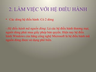 2. LÀM VIỆC VỚI HỆ ĐIỀU HÀNH
• Các dòng hệ điều hành: Có 2 dòng
- Hệ điều hành mã nguồn đóng: Là các hệ điều hành thương mại,
người dùng phải mua giấy phép bản quyền. Hiện nay hệ điều
hành Windows của hãng công nghệ Microsoft là hệ điều hành mã
nguồn đóng được sử dụng phổ biến.
 