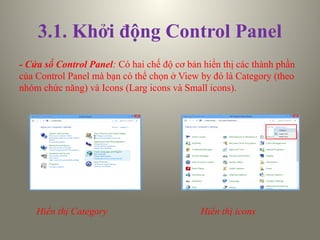 3.1. Khởi động Control Panel
- Cửa sổ Control Panel: Có hai chế độ cơ bản hiển thị các thành phần
của Control Panel mà bạn có thể chọn ở View by đó là Category (theo
nhóm chức năng) và Icons (Larg icons và Small icons).
Hiển thị Category Hiển thị icons
 
