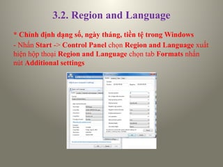 3.2. Region and Language
* Chỉnh định dạng số, ngày tháng, tiền tệ trong Windows
- Nhấn Start -> Control Panel chọn Region and Language xuất
hiện hộp thoại Region and Language chọn tab Formats nhấn
nút Additional settings
 