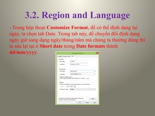 3.2. Region and Language
- Trong hộp thoại Customize Format, để có thể định dạng lại
ngày, ta chọn tab Date. Trong tab này, để chuyển đổi định dạng
ngày giờ sang dạng ngày/tháng/năm mà chúng ta thường dùng thì
ta sửa lại tại ô Short date trong Date formats thành
dd/mm/yyyy.
 