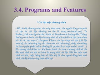 3.4. Programs and Features
* Cài đặt một chương trình
- Để cài đặt chương trình vào máy tính trước tiên người dùng cần phải
có tập tin cài đặt (thường có tên là setup.exe/install.exe). Ta
double_click vào tập tin cần cài đặt và làm theo các hướng dẫn. Thông
thường ở các bước cài đặt chương trình sẽ hỏi nơi để cài đặt (mặc định
sẽ cài vào thư mục C:Program Files), các lựa chọn cài đặt (cài đặt
toàn bộ các tính năng hay chỉ chọn một vài tính năng), nhập vào thông
tin bản quyền phần mềm (thường là product key hoặc serial, email…)
để chương trình kiểm tra. Khi hoàn thành các bước chương trình sẽ bắt
đầu quá trình cài đặt và hiển thị trạng thái cài đặt. Khi kết thúc quá
trình cài đặt, một thông báo sẽ hiển thị để cho người dùng biết quá
trình cài đặt thành công hoặc thất bại.
 