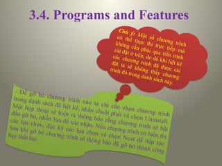 3.4. Programs and Features
- Để gỡ bỏ chương trình nào ta chỉ cần chọn chương trình
trong danh sách đã liệt kê, nhấn chuột phải và chọn Uninstall.
Một hộp thoại sẽ hiện ra thông báo rằng chương trình sẽ bắt
đầu gỡ bỏ, nhấn Yes để xác nhận. Nếu chương trình có hiển thị
các lựa chọn, đọc kỹ các lựa chọn và chọn Next để tiếp tục.
Sau khi gỡ bỏ chương trình sẽ thông báo đã gỡ bỏ thành công
hay thất bại.
Chú ý: Một số chương trình
có thể thực thi trực tiếp mà
không cần phải qua tiến trình
cài đặt ở trên, do đó khi liệt kê
các chương trình đã được cài
đặt ta sẽ không thấy chương
trình đó trong danh sách này.
 