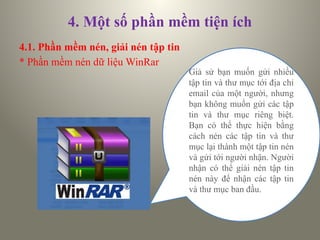 4. Một số phần mềm tiện ích
4.1. Phần mềm nén, giải nén tập tin
* Phần mềm nén dữ liệu WinRar
Giả sử bạn muốn gửi nhiều
tập tin và thư mục tới địa chỉ
email của một người, nhưng
bạn không muốn gửi các tập
tin và thư mục riêng biệt.
Bạn có thể thực hiện bằng
cách nén các tập tin và thư
mục lại thành một tập tin nén
và gửi tới người nhận. Người
nhận có thể giải nén tập tin
nén này để nhận các tập tin
và thư mục ban đầu.
 