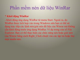 Phần mềm nén dữ liệu WinRar
* Khởi động WinRar
- Khởi động ứng dụng WinRar từ menu Start. Ngoài ra, do
WinRar được tích hợp vào trong Windows nên bạn có thể sử
dụng trực tiếp các lệnh nén/giải nén dữ liệu của Winrar mà không
cần khởi động trước ứng dụng WinRar. Ví dụ trong cửa sổ File
Explorer. Bạn có thể thực hiện các chức năng nén hoặc giải nén
của Winrar bằng cách Right_Click chuột vào các tập tin hoặc thư
mục muốn nén.
 