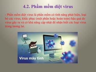 4.2. Phầm mềm diệt virus
- Phần mềm diệt virus là phần mềm có tính năng phát hiện, loại
bỏ các virus, khắc phục (một phần hoặc hoàn toàn) hậu quả do
virus gây ra và có khả năng cập nhật để nhận biết các loại virus
trong tương lai.
 