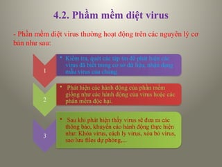 4.2. Phầm mềm diệt virus
- Phần mềm diệt virus thường hoạt động trên các nguyên lý cơ
bản như sau:
1
• Kiểm tra, quét các tập tin để phát hiện các
virus đã biết trong cơ sở dữ liệu, nhận dạng
mẫu virus của chúng.
2
• Phát hiện các hành động của phần mềm
giống như các hành động của virus hoặc các
phần mềm độc hại.
3
• Sau khi phát hiện thấy virus sẽ đưa ra các
thông báo, khuyến cáo hành động thực hiện
như: Khóa virus, cách ly virus, xóa bỏ virus,
sao lưu files dự phòng,...
 