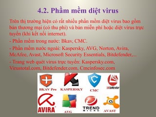 4.2. Phầm mềm diệt virus
Trên thị trường hiện có rất nhiều phần mềm diệt virus bao gồm
bản thương mại (có thu phí) và bản miễn phí hoặc diệt virus trực
tuyến (khi kết nối internet).
- Phần mềm trong nước: Bkav, CMC.
- Phần mềm nước ngoài: Kaspersky, AVG, Norton, Avira,
McAfee, Avast, Microsoft Security Essentials, Bitdefender,...
- Trang web quét virus trực tuyến: Kaspersky.com,
Virustotal.com, Bitdefender.com, Cmcinfosec.com
 