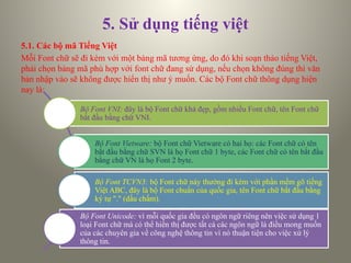 5. Sử dụng tiếng việt
5.1. Các bộ mã Tiếng Việt
Mỗi Font chữ sẽ đi kèm với một bảng mã tương ứng, do đó khi soạn thảo tiếng Việt,
phải chọn bảng mã phù hợp với font chữ đang sử dụng, nếu chọn không đúng thì văn
bản nhập vào sẽ không được hiển thị như ý muốn. Các bộ Font chữ thông dụng hiện
nay là:
Bộ Font VNI: đây là bộ Font chữ khá đẹp, gồm nhiều Font chữ, tên Font chữ
bắt đầu bằng chữ VNI.
Bộ Font Vietware: bộ Font chữ Vietware có hai họ: các Font chữ có tên
bắt đầu bằng chữ SVN là họ Font chữ 1 byte, các Font chữ có tên bắt đầu
bằng chữ VN là họ Font 2 byte.
Bộ Font TCVN3: bộ Font chữ này thường đi kèm với phần mềm gõ tiếng
Việt ABC, đây là bộ Font chuẩn của quốc gia, tên Font chữ bắt đầu bằng
ký tự "." (dấu chấm).
Bộ Font Unicode: vì mỗi quốc gia đều có ngôn ngữ riêng nên việc sử dụng 1
loại Font chữ mà có thể hiển thị được tất cả các ngôn ngữ là điều mong muốn
của các chuyên gia về công nghệ thông tin vì nó thuận tiện cho việc xử lý
thông tin.
 