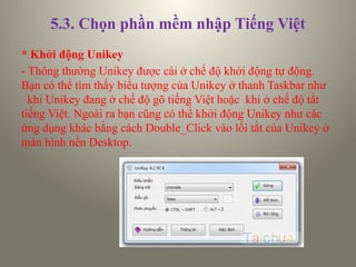 5.3. Chọn phần mềm nhập Tiếng Việt
* Khởi động Unikey
- Thông thường Unikey được cài ở chế độ khởi động tự động.
Bạn có thể tìm thấy biểu tượng của Unikey ở thanh Taskbar như
khi Unikey đang ở chế độ gõ tiếng Việt hoặc khi ở chế độ tắt
tiếng Việt. Ngoài ra bạn cũng có thể khởi động Unikey như các
ứng dụng khác bằng cách Double_Click vào lối tắt của Unikey ở
màn hình nền Desktop.
 