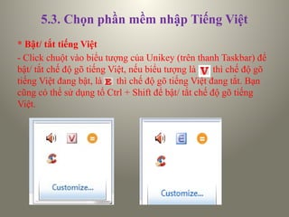 5.3. Chọn phần mềm nhập Tiếng Việt
* Bật/ tắt tiếng Việt
- Click chuột vào biểu tượng của Unikey (trên thanh Taskbar) để
bật/ tắt chế độ gõ tiếng Việt, nếu biểu tượng là thì chế độ gõ
tiếng Việt đang bật, là thì chế độ gõ tiếng Việt đang tắt. Bạn
cũng có thể sử dụng tổ Ctrl + Shift để bật/ tắt chế độ gõ tiếng
Việt.
 
