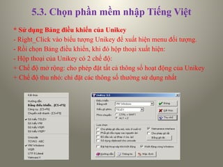 5.3. Chọn phần mềm nhập Tiếng Việt
* Sử dụng Bảng điều khiển của Unikey
- Right_Click vào biểu tượng Unikey để xuất hiện menu đối tượng.
- Rồi chọn Bảng điều khiển, khi đó hộp thoại xuất hiện:
- Hộp thoại của Unikey có 2 chế độ:
+ Chế độ mở rộng: cho phép đặt tất cả thông số hoạt động của Unikey
+ Chế độ thu nhỏ: chỉ đặt các thông số thường sử dụng nhất
 