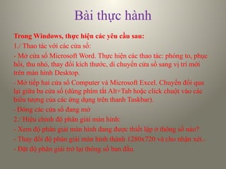 Bài thực hành
Trong Windows, thực hiện các yêu cầu sau:
1./ Thao tác với các cửa sổ:
- Mở cửa sổ Microsoft Word. Thực hiện các thao tác: phóng to, phục
hồi, thu nhỏ, thay đổi kích thước, di chuyển cửa sổ sang vị trí mới
trên màn hình Desktop.
- Mở tiếp hai cửa sổ Computer và Microsoft Excel. Chuyển đổi qua
lại giữa ba cửa sổ (dùng phím tắt Alt+Tab hoặc click chuột vào các
biểu tượng của các ứng dụng trên thanh Taskbar).
- Đóng các cửa sổ đang mở
2./ Hiệu chỉnh độ phân giải màn hình:
- Xem độ phân giải màn hình đang được thiết lập ở thông số nào?
- Thay đổi độ phân giải màn hình thành 1280x720 và cho nhận xét.-
- Đặt độ phân giải trở lại thông số ban đầu.
 