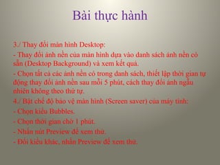 Bài thực hành
3./ Thay đổi màn hình Desktop:
- Thay đổi ảnh nền của màn hình dựa vào danh sách ảnh nền có
sẵn (Desktop Background) và xem kết quả.
- Chọn tất cả các ảnh nền có trong danh sách, thiết lập thời gian tự
động thay đổi ảnh nền sau mỗi 5 phút, cách thay đổi ảnh ngẫu
nhiên không theo thứ tự.
4./ Bật chế độ bảo vệ màn hình (Screen saver) của máy tính:
- Chọn kiểu Bubbles.
- Chọn thời gian chờ 1 phút.
- Nhấn nút Preview để xem thử.
- Đổi kiểu khác, nhấn Preview để xem thử.
 
