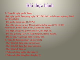 Bài thực hành
5./ Thay đổi ngày giờ hệ thống:
- Đổi ngày giờ hệ thống sang ngày 24/12/2025 và cho biết xem ngày này là thứ
mấy trong tuần?
- Đổi giờ hệ thống sang 11:35 PM.
- Ghi nhận lại ngày và giờ, đổi múi giờ hệ thống sang (UTC+01:00)
Amsterdam, Berlin, Bern, Rome, Stockholm, Viena.
- Ghi nhận lại ngày và giờ vừa thay đổi, cho nhận xét.
- Đổi múi giờ sang (UTC+07:00) Bangkok, Hanoi, Jakarta.
- Đổi lại ngày và giờ hiện hành cho máy tính.
6./ Thay đổi định dạng ngày và giờ, tiền tệ
- Thay đổi định dạng ngày: dd/mm/yyyy
- Thay đổi định dạng thời gian: hh:mm:ss
- Thay đổi định dạng số:
+ Phân cách hàng nghìn: dấu chấm (.)
+ Phân cách phần thập phân: dấu phẩy (,)
 