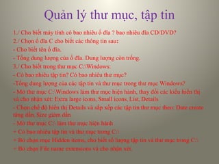 Quản lý thư mục, tập tin
1./ Cho biết máy tính có bao nhiêu ổ đĩa ? bao nhiêu đĩa CD/DVD?
2./ Chọn ổ đĩa C cho biết các thông tin sau:
- Cho biết tên ổ đĩa.
- Tổng dung lượng của ổ đĩa. Dung lượng còn trống.
3./ Cho biết trong thư mục C:Windows:
- Có bao nhiêu tập tin? Có bao nhiêu thư mục?
-Tổng dung lượng của các tập tin và thư mục trong thư mục Windows?
- Mở thư mục C:Windows làm thư mục hiện hành, thay đổi các kiểu hiển thị
và cho nhận xét: Extra large icons, Small icons, List, Details
- Chọn chế độ hiển thị Details và sắp xếp các tập tin thư mục theo: Date create
tăng dần, Size giảm dần
- Mở thư mục C: làm thư mục hiện hành
+ Có bao nhiêu tập tin và thư mục trong C:
+ Bỏ chọn mục Hidden items, cho biết số lượng tập tin và thư mục trong C:
+ Bỏ chọn File name extensions và cho nhận xét.
 