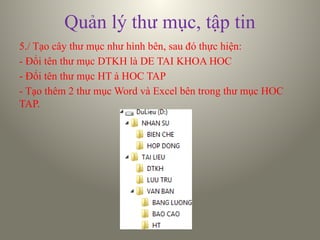 Quản lý thư mục, tập tin
5./ Tạo cây thư mục như hình bên, sau đó thực hiện:
- Đổi tên thư mục DTKH là DE TAI KHOA HOC
- Đổi tên thư mục HT à HOC TAP
- Tạo thêm 2 thư mục Word và Excel bên trong thư mục HOC
TAP.
 