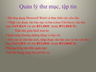 Quản lý thư mục, tập tin
- Mở ứng dụng Microsoft Word và thực hiện các yêu cầu:
+ Nhập vào đoạn văn bản sau và lưu (chọn FileSave) vào thư
mục VAN BAN với tên BT1.DOC (hoặc BT1.DOCX):
Thẫn thờ giữa buổi trưa hè
Chạnh lòng thương những tiếng ve học trò
+ Mở cửa sổ văn bản mới, nhập đoạn văn bản sau và lưu vào thư
mục TAI LIEU với tên BT2.DOC (hoặc BT2.DOCX):
Phượng hồng nhớ đến ngẩn ngơ
Tuổi thơ trong sáng bây giờ lùi xa.
 