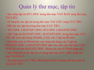 Quản lý thư mục, tập tin
- Sao chép tập tin BT1.DOC trong thư mục VAN BAN sang thư mục
TAI LIEU
- Di chuyển các tập tin trong thư mục TAI LIEU sang LUU TRU
- Đổi tên các tập tin trong thư mục LUU TRU:
+ BT1.DOC à BAITAP1.DOC; BT2.DOC à BAITAP2.DOC
- Mở 2 tập tin BAITAP1.DOC, BAITAP2.DOC trong thư mục LUU
TRU để xem nội dung (Double_Click vào 2 tập tin để mở).
- Mở thêm cửa sổ Word mới, sao chép nội dung của 2 tập tin
BAITAP1.DOC và BAITAP2.DOC dán vào, lưu vào thư mục VAN
BAN lại với tên BAITAP3.DOC. Đóng các cửa sổ Word đang mở.
- Sao chép tất cả các tập tin có trong thư mục LUU TRU sang thư
mục VAN BAN.
- Xóa thư mục LUU TRU. Mở Recycle Bin và phục hồi thư mục bị
xóa LUU TRU
 
