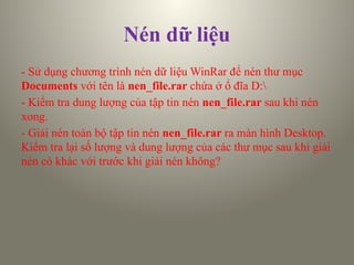 Nén dữ liệu
- Sử dụng chương trình nén dữ liệu WinRar để nén thư mục
Documents với tên là nen_file.rar chứa ở ổ đĩa D:
- Kiểm tra dung lượng của tập tin nén nen_file.rar sau khi nén
xong.
- Giải nén toàn bộ tập tin nén nen_file.rar ra màn hình Desktop.
Kiểm tra lại số lượng và dung lượng của các thư mục sau khi giải
nén có khác với trước khi giải nén không?
 