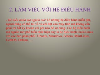 2. LÀM VIỆC VỚI HỆ ĐIỀU HÀNH
- Hệ điều hành mã nguồn mở: Là những hệ điều hành miễn phí,
người dùng có thể tải về và cài đặt vào máy tính mà không cần
phải trả bất kỳ khoản chi phí nào để sử dụng. Các hệ điều hành
mã nguồn mở phổ biến nhất hiện nay là hệ điều hành Unix/Linux
với các bản phân phối: Ubuntu, Mandriva, Fedora, MintLinux,
CentOS, Debian, …
 