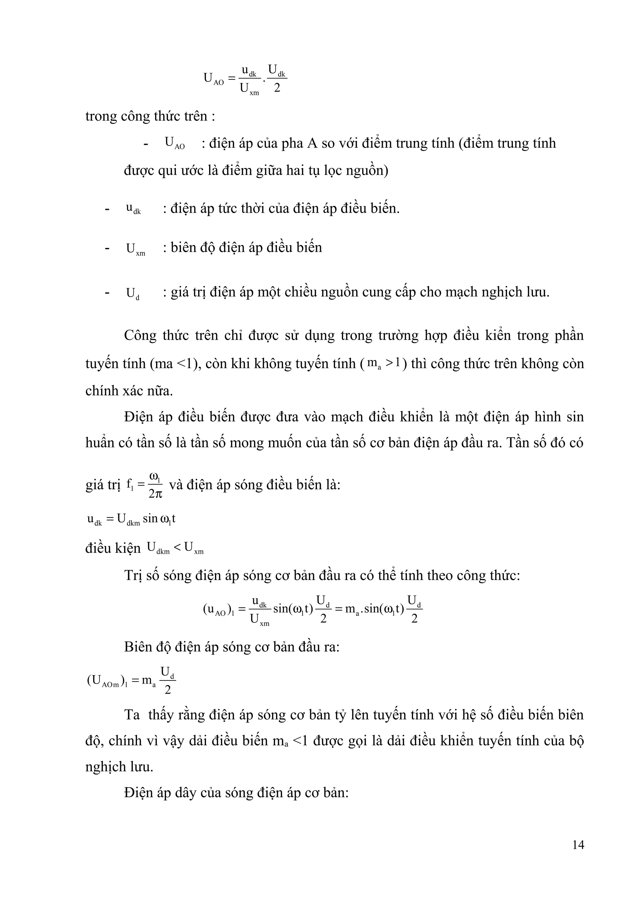 dk dk
AO
xm
u U
U .
U 2
=
trong công thức trên :
- AOU : điện áp của pha A so với điểm trung tính (điểm trung tính
được qui ước là điểm giữa hai tụ lọc nguồn)
- dku : điện áp tức thời của điện áp điều biến.
- xmU : biên độ điện áp điều biến
- dU : giá trị điện áp một chiều nguồn cung cấp cho mạch nghịch lưu.
Công thức trên chỉ được sử dụng trong trường hợp điều kiển trong phần
tuyến tính (ma <1), còn khi không tuyến tính ( am 1> ) thì công thức trên không còn
chính xác nữa.
Điện áp điều biến được đưa vào mạch điều khiển là một điện áp hình sin
huẩn có tần số là tần số mong muốn của tần số cơ bản điện áp đầu ra. Tần số đó có
giá trị 1
1f
2
ω
=
π
và điện áp sóng điều biến là:
dk dkm 1u U sin t= ω
điều kiện dkm xmU U<
Trị số sóng điện áp sóng cơ bản đầu ra có thể tính theo công thức:
dk d d
AO 1 1 a 1
xm
u U U
(u ) sin( t) m .sin( t)
U 2 2
= ω = ω
Biên độ điện áp sóng cơ bản đầu ra:
d
AOm 1 a
U
(U ) m
2
=
Ta thấy rằng điện áp sóng cơ bản tỷ lên tuyến tính với hệ số điều biến biên
độ, chính vì vậy dải điều biến ma <1 được gọi là dải điều khiển tuyến tính của bộ
nghịch lưu.
Điện áp dây của sóng điện áp cơ bản:
14
 