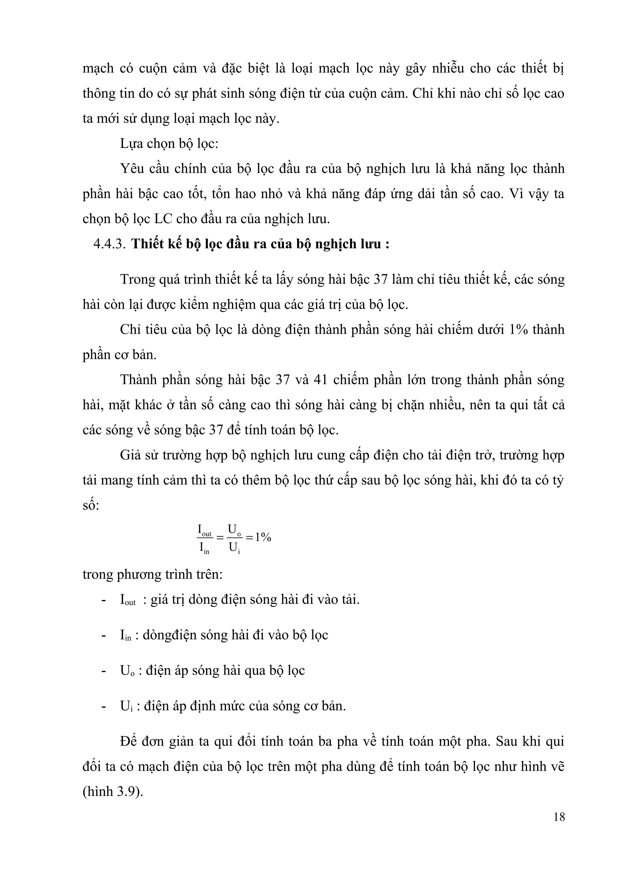 mạch có cuộn cảm và đặc biệt là loại mạch lọc này gây nhiễu cho các thiết bị
thông tin do có sự phát sinh sóng điện từ của cuộn cảm. Chỉ khi nào chỉ số lọc cao
ta mới sử dụng loại mạch lọc này.
Lựa chọn bộ lọc:
Yêu cầu chính của bộ lọc đầu ra của bộ nghịch lưu là khả năng lọc thành
phần hài bậc cao tốt, tổn hao nhỏ và khả năng đáp ứng dải tần số cao. Vì vậy ta
chọn bộ lọc LC cho đầu ra của nghịch lưu.
4.4.3. Thiết kế bộ lọc đầu ra của bộ nghịch lưu :
Trong quá trình thiết kế ta lấy sóng hài bậc 37 làm chỉ tiêu thiết kế, các sóng
hài còn lại được kiểm nghiệm qua các giá trị của bộ lọc.
Chỉ tiêu của bộ lọc là dòng điện thành phần sóng hài chiếm dưới 1% thành
phần cơ bản.
Thành phần sóng hài bậc 37 và 41 chiếm phần lớn trong thành phần sóng
hài, mặt khác ở tần số càng cao thì sóng hài càng bị chặn nhiều, nên ta qui tất cả
các sóng về sóng bậc 37 để tính toán bộ lọc.
Giả sử trường hợp bộ nghịch lưu cung cấp điện cho tải điện trở, trường hợp
tải mang tính cảm thì ta có thêm bộ lọc thứ cấp sau bộ lọc sóng hài, khi đó ta có tỷ
số:
out o
in i
I U
1%
I U
= =
trong phương trình trên:
- Iout : giá trị dòng điện sóng hài đi vào tải.
- Iin : dòngđiện sóng hài đi vào bộ lọc
- Uo : điện áp sóng hài qua bộ lọc
- Ui : điện áp định mức của sóng cơ bản.
Để đơn giản ta qui đổi tính toán ba pha về tính toán một pha. Sau khi qui
đổi ta có mạch điện của bộ lọc trên một pha dùng để tính toán bộ lọc như hình vẽ
(hình 3.9).
18
 