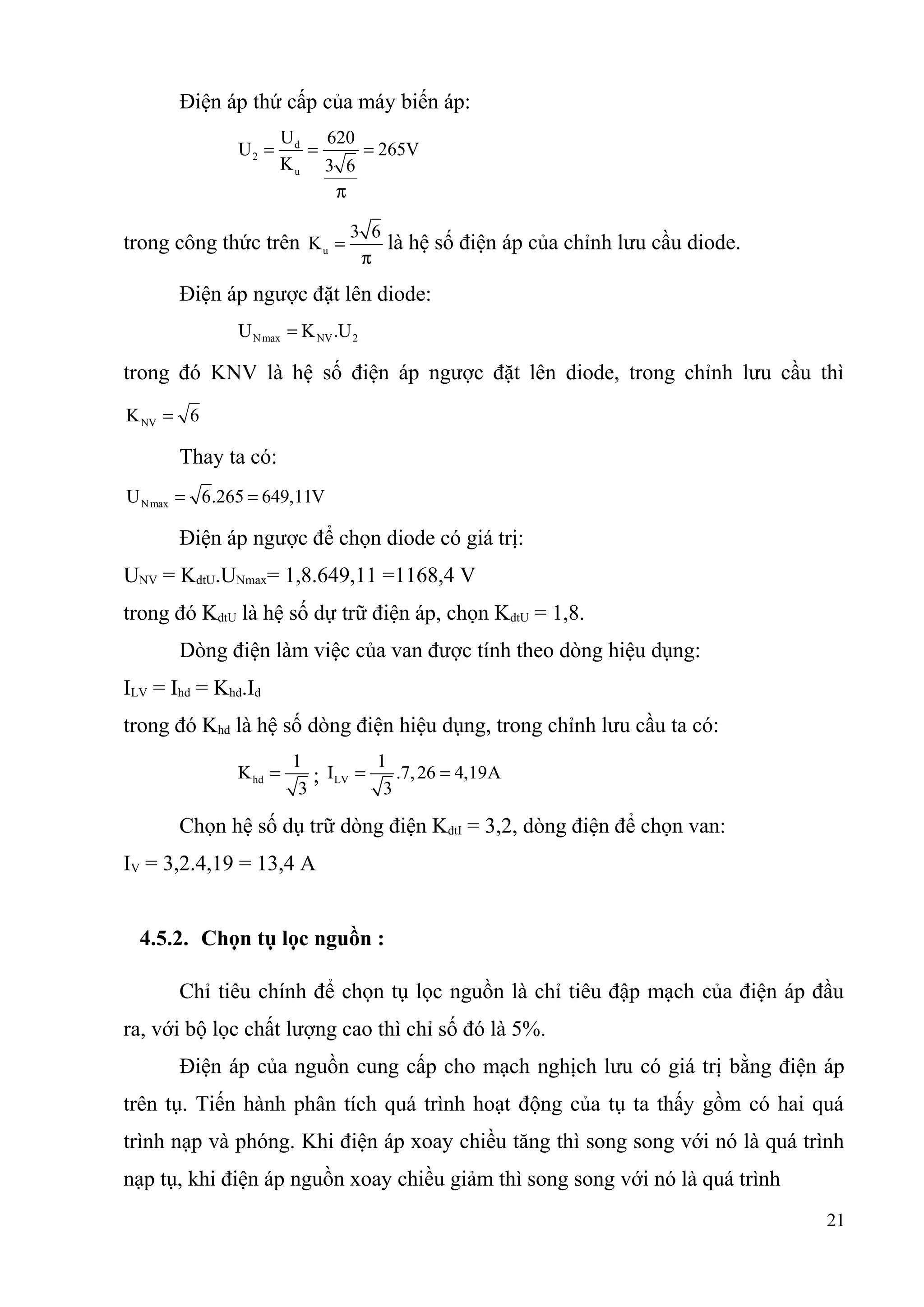 Điện áp thứ cấp của máy biến áp:
d
2
u
U 620
U 265V
K 3 6
= = =
π
trong công thức trên u
3 6
K =
π
là hệ số điện áp của chỉnh lưu cầu diode.
Điện áp ngược đặt lên diode:
Nmax NV 2U K .U=
trong đó KNV là hệ số điện áp ngược đặt lên diode, trong chỉnh lưu cầu thì
NVK 6=
Thay ta có:
NmaxU 6.265 649,11V= =
Điện áp ngược để chọn diode có giá trị:
UNV = KdtU.UNmax= 1,8.649,11 =1168,4 V
trong đó KdtU là hệ số dự trữ điện áp, chọn KdtU = 1,8.
Dòng điện làm việc của van được tính theo dòng hiệu dụng:
ILV = Ihd = Khd.Id
trong đó Khd là hệ số dòng điện hiệu dụng, trong chỉnh lưu cầu ta có:
hd
1
K
3
= ; LV
1
I .7,26 4,19A
3
= =
Chọn hệ số dụ trữ dòng điện KdtI = 3,2, dòng điện để chọn van:
IV = 3,2.4,19 = 13,4 A
4.5.2. Chọn tụ lọc nguồn :
Chỉ tiêu chính để chọn tụ lọc nguồn là chỉ tiêu đập mạch của điện áp đầu
ra, với bộ lọc chất lượng cao thì chỉ số đó là 5%.
Điện áp của nguồn cung cấp cho mạch nghịch lưu có giá trị bằng điện áp
trên tụ. Tiến hành phân tích quá trình hoạt động của tụ ta thấy gồm có hai quá
trình nạp và phóng. Khi điện áp xoay chiều tăng thì song song với nó là quá trình
nạp tụ, khi điện áp nguồn xoay chiều giảm thì song song với nó là quá trình
21
 