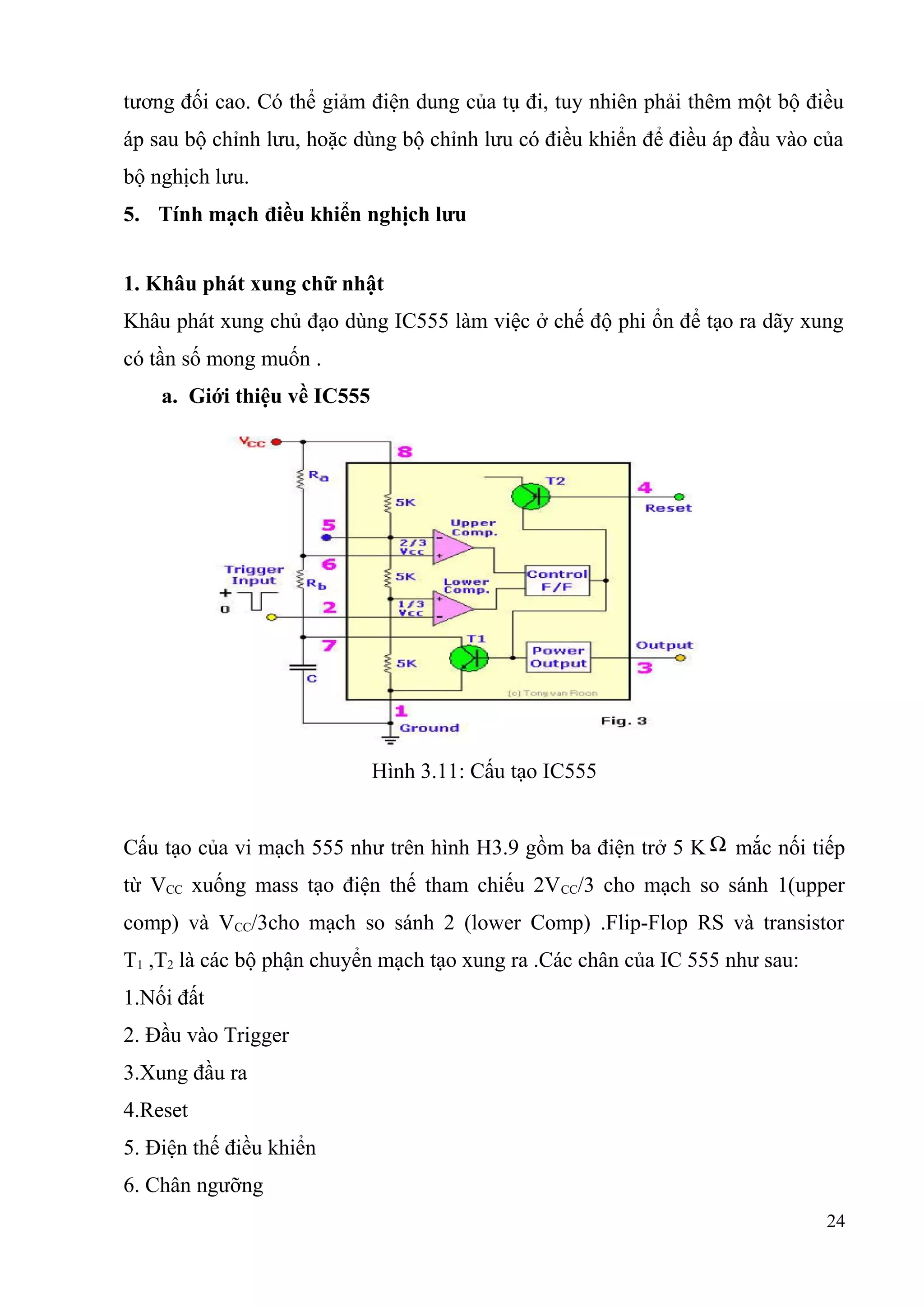 tương đối cao. Có thể giảm điện dung của tụ đi, tuy nhiên phải thêm một bộ điều
áp sau bộ chỉnh lưu, hoặc dùng bộ chỉnh lưu có điều khiển để điều áp đầu vào của
bộ nghịch lưu.
5. Tính mạch điều khiển nghịch lưu
1. Khâu phát xung chữ nhật
Khâu phát xung chủ đạo dùng IC555 làm việc ở chế độ phi ổn để tạo ra dãy xung
có tần số mong muốn .
a. Giới thiệu về IC555
Hình 3.11: Cấu tạo IC555
Cấu tạo của vi mạch 555 như trên hình H3.9 gồm ba điện trở 5 K Ω mắc nối tiếp
từ VCC xuống mass tạo điện thế tham chiếu 2VCC/3 cho mạch so sánh 1(upper
comp) và VCC/3cho mạch so sánh 2 (lower Comp) .Flip-Flop RS và transistor
T1 ,T2 là các bộ phận chuyển mạch tạo xung ra .Các chân của IC 555 như sau:
1.Nối đất
2. Đầu vào Trigger
3.Xung đầu ra
4.Reset
5. Điện thế điều khiển
6. Chân ngưỡng
24
 