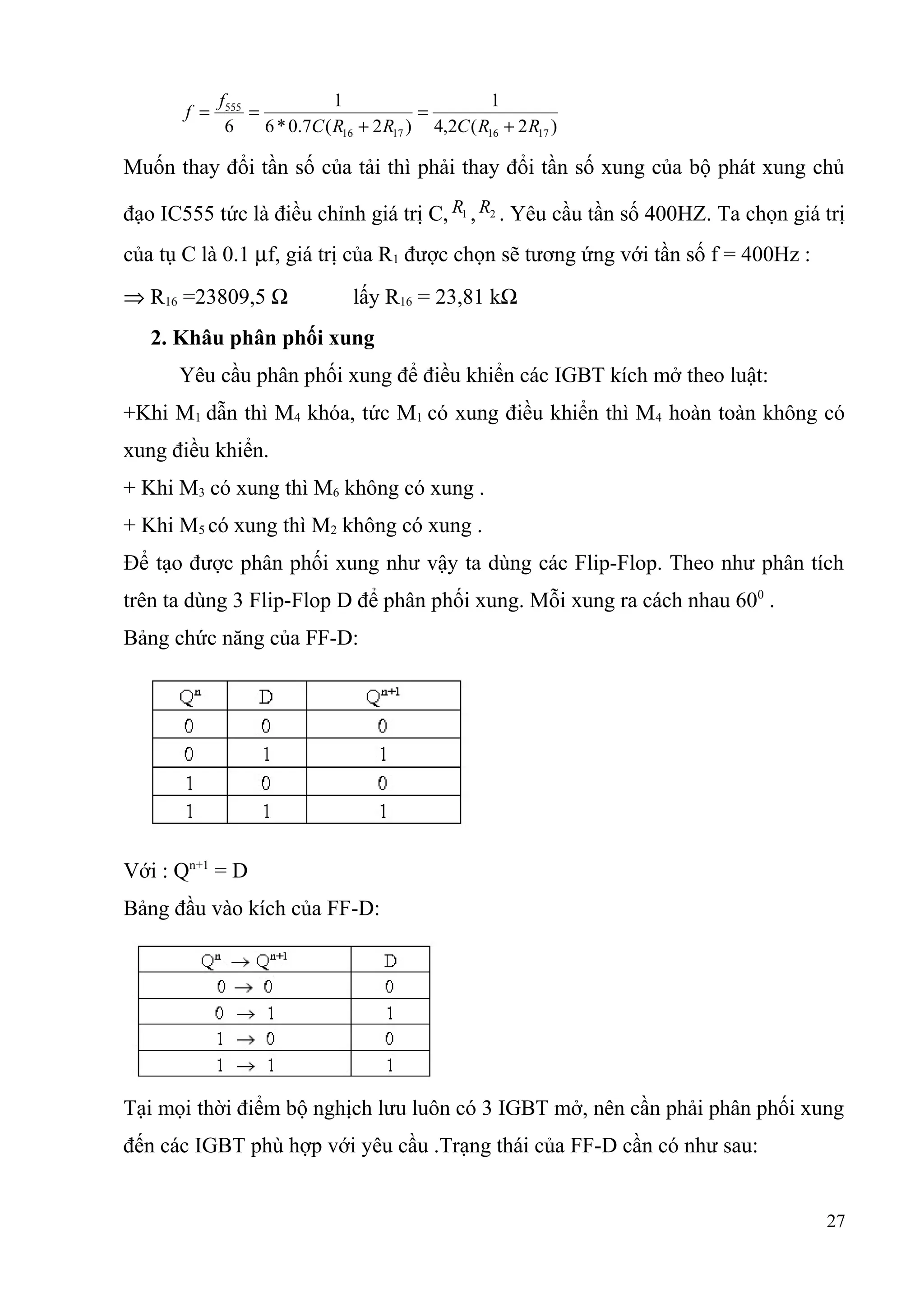 )2(2,4
1
)2(7.0*6
1
6 17161716
555
RRCRRC
f
f
+
=
+
==
Muốn thay đổi tần số của tải thì phải thay đổi tần số xung của bộ phát xung chủ
đạo IC555 tức là điều chỉnh giá trị C, 1R , 2R . Yêu cầu tần số 400HZ. Ta chọn giá trị
của tụ C là 0.1 µf, giá trị của R1 được chọn sẽ tương ứng với tần số f = 400Hz :
⇒ R16 =23809,5 Ω lấy R16 = 23,81 kΩ
2. Khâu phân phối xung
Yêu cầu phân phối xung để điều khiển các IGBT kích mở theo luật:
+Khi M1 dẫn thì M4 khóa, tức M1 có xung điều khiển thì M4 hoàn toàn không có
xung điều khiển.
+ Khi M3 có xung thì M6 không có xung .
+ Khi M5 có xung thì M2 không có xung .
Để tạo được phân phối xung như vậy ta dùng các Flip-Flop. Theo như phân tích
trên ta dùng 3 Flip-Flop D để phân phối xung. Mỗi xung ra cách nhau 600
.
Bảng chức năng của FF-D:
Với : Qn+1
= D
Bảng đầu vào kích của FF-D:
Tại mọi thời điểm bộ nghịch lưu luôn có 3 IGBT mở, nên cần phải phân phối xung
đến các IGBT phù hợp với yêu cầu .Trạng thái của FF-D cần có như sau:
27
 