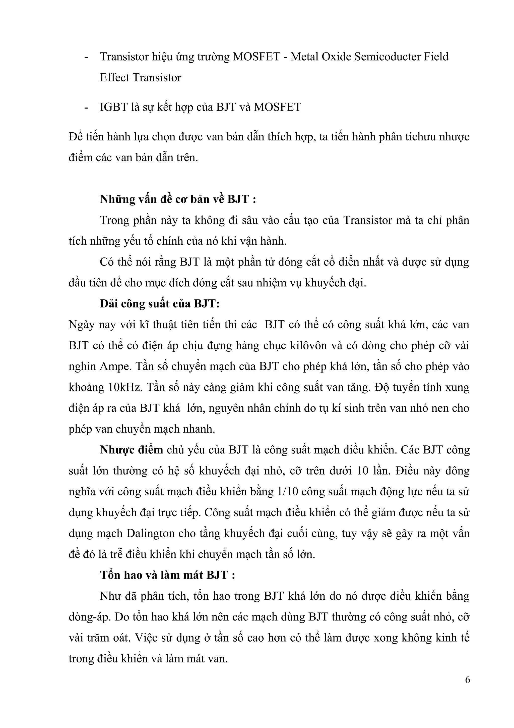 - Transistor hiệu ứng trường MOSFET - Metal Oxide Semicoducter Field
Effect Transistor
- IGBT là sự kết hợp của BJT và MOSFET
Để tiến hành lựa chọn được van bán dẫn thích hợp, ta tiến hành phân tíchưu nhược
điểm các van bán dẫn trên.
Những vấn đề cơ bản về BJT :
Trong phần này ta không đi sâu vào cấu tạo của Transistor mà ta chỉ phân
tích những yếu tố chính của nó khi vận hành.
Có thể nói rằng BJT là một phần tử đóng cắt cổ điển nhất và được sử dụng
đầu tiên để cho mục đích đóng cắt sau nhiệm vụ khuyếch đại.
Dải công suất của BJT:
Ngày nay với kĩ thuật tiên tiến thì các BJT có thể có công suất khá lớn, các van
BJT có thể có điện áp chịu đựng hàng chục kilôvôn và có dòng cho phép cỡ vài
nghìn Ampe. Tần số chuyển mạch của BJT cho phép khá lớn, tần số cho phép vào
khoảng 10kHz. Tần số này càng giảm khi công suất van tăng. Độ tuyến tính xung
điện áp ra của BJT khá lớn, nguyên nhân chính do tụ kí sinh trên van nhỏ nen cho
phép van chuyển mạch nhanh.
Nhược điểm chủ yếu của BJT là công suất mạch điều khiển. Các BJT công
suất lớn thường có hệ số khuyếch đại nhỏ, cỡ trên dưới 10 lần. Điều này đông
nghĩa với công suất mạch điều khiển bằng 1/10 công suất mạch động lực nếu ta sử
dụng khuyếch đại trực tiếp. Công suất mạch điều khiển có thể giảm được nếu ta sử
dụng mạch Dalington cho tầng khuyếch đại cuối cùng, tuy vậy sẽ gây ra một vấn
đề đó là trễ điều khiển khi chuyển mạch tần số lớn.
Tổn hao và làm mát BJT :
Như đã phân tích, tổn hao trong BJT khá lớn do nó được điều khiển bằng
dòng-áp. Do tổn hao khá lớn nên các mạch dùng BJT thường có công suất nhỏ, cỡ
vài trăm oát. Việc sử dụng ở tần số cao hơn có thể làm được xong không kinh tế
trong điều khiển và làm mát van.
6
 