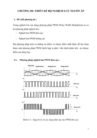 CHƯƠNG III: THIẾT KẾ BỘ NGHỊCH LƯU NGUỒN ÁP
1. Đề xuất phương án :
Trong nghịch lưu của dụng phương pháp PWM (Pulse Width Modulation) ta có
hai phương pháp nghịch lưu :
- Nghịch lưu PWM đơn cực
- Nghịch lưu PWM lưỡng cực
Hai phương pháp trên có những ưu điểm và nhược điểm nhất định, để lựa chọn
được một phương pháp PWM thích hợp ta phải tiến hành phân tích ưu nhược
điểm của từng loại.
3.1. Phương pháp nghịch lưu PWM đơn cực :
Hình 3.1 : Nguyên lý và các dạng điện áp của PWM đơn cực
1
 