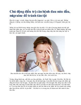 Chủ động điều trị căn bệnh đau nửa đầu,
migraine để tránh tàn tật
Phụ nữ có nguy cơ mắc chứng đau nửa đầu (migraine) cao gấp 3 lần so với nam giới. Không
dừng lại ở những cơn đau khủng khiếp, căn bệnh này còn nằm trong số 20 nguyên nhân gây tàn
tật.
Thống kê của WHO trong những năm gần đây cho thấy 11% dân số trưởng thành trên thế giới
đang phải gánh chịu các cơn đau nửa đầu, trong đó phụ nữ chiếm đến 3/4. Bệnh thường tập trung
trong giai đoạn 20-45 tuổi, ảnh hưởng lớn đến chất lượng sống cũng như khả năng học tập và
làm việc của người bệnh.
Đau nửa đầu kéo dài có thể gây nhiều hậu quả nguy hại như trầm cảm, đột quỵ, suy thoái võng
mạc làm mất thị lực và mù vĩnh viễn. Ảnh minh họa.
Vướng chứng bệnh này, mỗi khi cơn đau xuất hiện, chị Tuyết Mai ở quận Cầu Giấy, Hà Nội, lại
bỏ dở rất nhiều công việc. Cảm giác đau dữ dội tập trung ở nửa đầu bên trái trong suốt nhiều giờ
đồng hồ rồi âm ỉ hai ba ngày, chị phải liên tục nghỉ phép. Chỉ cần nghe thấy tiếng trao đổi rì rầm
hoặc nhìn thấy ánh sáng từ màn hình máy tính là cơn đau trở nên trầm trọng hơn. Chị Mai miêu
tả: "Cơn đau như búa bổ, tôi cứ phải nhắm tịt mắt bịt chặt tai lại, nhiều lúc còn muốn trốn xuống
gầm bàn để tìm chỗ tối và yên tĩnh". Chị Mai lo có u trong não, đi khám mới biết mình bị đau
nửa đầu.
 