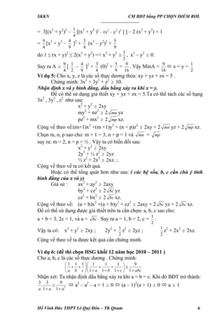 SKKN CM BĐT bằng PP CHỌN ĐIỂM RƠI.
----------------------
= 3[(x2
+ y2
)2
–
1
4
[(x2
+ y2
)2
– (x2
– y2
)2
] ] – 2 (x2
+ y2
) + 1
=
9
4
[x2
+ y2
–
4
9
]2
+
3
4
(x2
– y2
)2
+
5
9
do 1 ≤ (x + y)2
≤ 2(x2
+ y2
) => x2
+ y2
≥
1
2
, x2
– y2
≥ 0.
Suy ra A ≥
9
4
[
1
2
–
4
9
]2
+
3
4
(0)2
+
5
9
=
9
16
. Vậy MinA =
9
16
x = y =
1
2
Ví dụ 5: Cho x, y, z là các số thực dương thỏa: xy + yz + zx = 5 .
Chứng minh: 3x2
+ 3y2
+ z2
10.≥
Nhận định x và y bình đẳng, dấu bằng xảy ra khi x = y.
Để có thể sử dụng giả thiết xy + yz + zx = 5.Ta có thể tách các số hạng
3x2
, 3y2
, z2
như sau:
x2
+ y2
2xy≥
my2
+ nz2
2≥ mn yz
pz2
+ mx2
2≥ mp xz.
Cộng vế theo vế:(m+1)x2
+(m +1)y2
+ (n + p)z2
2xy + 2≥ mn yz + 2 mp xz.
Chọn m, n, p sao cho: m + 1 = 3, n + p = 1 và mn = mp
suy ra: m = 2, n = p = ½ . Vậy ta có biến đổi sau:
x2
+ y2
2xy≥
2y2
+ ½ z2
2yz≥
½ z2
+ 2x2
2xz. ;≥
Cộng vế theo vế ta có kết quả.
Hoặc có thể tổng quát hơn như sau: ( các hệ sốa, b, c cần chú ý tính
bình đẳng của x và y)
Giả sử : ax2
+ ay2
≥ 2axy
by2
+ cz2
≥ 2 bc yz
cz2
+ bx2
≥ 2 bc xz.
Cộng vế theo vế: (a + b)x2
+(a + b)y2
+ cz2
2axy + 2≥ bc yz + 2 bc xz.
Để có thể sử dụng được giả thiết trên ta cần chọn: a, b, c sao cho:
a + b = 3, 2c = 1, và a = bc . Suy ra a = 1, b = 2, c =
1
2
.
Vậy ta có: x2
+ y2
2xy ; 2y≥
2
+
1
2
z2
2yz ;≥
1
2
z2
+ 2x2
2xz.≥
Cộng vế theo vế ta được kết quả cần chứng minh.
Ví dụ 6: (đề thi chọn HSG khối 12 năm học 2010 – 2011 )
Cho a, b, c là các số thực dương . Chứng minh:
1 1 1 1 1 1 9
1 1 1 1a b c a b c abc
⎛ ⎞⎛ ⎞
+ + + + ≥⎜ ⎟⎜ ⎟
+ + + +⎝ ⎠⎝ ⎠
Nhận xét: Ta nhận định dấu bằng xảy ra khi a = b = c. Khi đó BĐT trở thành:
3
3 3 9
.
1 1a a a
≥
+ +
a3
– a2
– a + 1 0 (a – 1)≥
2
(a + 1) 0 a 1≥ ≥
Hồ Vĩnh Đức THPT Lê Quý Đôn – TK Qnam 6
 