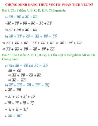 CHỨNG MINH ĐẲNG THỨC VECTƠ- PHÂN TÍCH VECTƠ
Bài 1: Cho 6 điểm A, B, C, D, E, F. Chứng minh:
a) 𝐴𝐵⃗⃗⃗⃗⃗ + 𝐷𝐶⃗⃗⃗⃗⃗ = 𝐴𝐶⃗⃗⃗⃗⃗ + 𝐷𝐵⃗⃗⃗⃗⃗⃗
 𝐴𝐶⃗⃗⃗⃗⃗ + 𝐶𝐵⃗⃗⃗⃗⃗ + 𝐷𝐵⃗⃗⃗⃗⃗⃗ + 𝐵𝐶⃗⃗⃗⃗⃗ = 𝐴𝐶⃗⃗⃗⃗⃗ + 𝐷𝐵⃗⃗⃗⃗⃗⃗
𝐴𝐶⃗⃗⃗⃗⃗ + 𝐷𝐵⃗⃗⃗⃗⃗⃗ = 𝐴𝐶⃗⃗⃗⃗⃗ + 𝐷𝐵⃗⃗⃗⃗⃗⃗
b) 𝐴𝐵⃗⃗⃗⃗⃗ + 𝐵𝐸⃗⃗⃗⃗⃗ + 𝐶𝐹⃗⃗⃗⃗⃗ = 𝐴𝐸⃗⃗⃗⃗⃗ + 𝐵𝐹⃗⃗⃗⃗⃗ + 𝐶𝐷⃗⃗⃗⃗⃗
 𝐴𝐸⃗⃗⃗⃗⃗ + 𝐸𝐷⃗⃗⃗⃗⃗ + 𝐵𝐹⃗⃗⃗⃗⃗ + 𝐹𝐸⃗⃗⃗⃗⃗ + 𝐶𝐷⃗⃗⃗⃗⃗ + 𝐷𝐹⃗⃗⃗⃗⃗ = 𝐴𝐸⃗⃗⃗⃗⃗ + 𝐵𝐹⃗⃗⃗⃗⃗ + 𝐶𝐷⃗⃗⃗⃗⃗
 𝐴𝐸⃗⃗⃗⃗⃗ + 𝐵𝐹⃗⃗⃗⃗⃗ + 𝐶𝐷⃗⃗⃗⃗⃗ = 𝐴𝐸⃗⃗⃗⃗⃗ + 𝐵𝐹⃗⃗⃗⃗⃗ + 𝐶𝐷⃗⃗⃗⃗⃗
Bài 2 : Cho 4 điểm A, B, C, D. Gọi I, J lần lượt là trung điểm AB và CD.
Chứng minh:
a) Nếu 𝐴𝐵⃗⃗⃗⃗⃗ = 𝐶𝐷⃗⃗⃗⃗⃗ 𝑡ℎì 𝐴𝐶⃗⃗⃗⃗⃗ = 𝐵𝐷⃗⃗⃗⃗⃗⃗
𝐴𝐵⃗⃗⃗⃗⃗ = 𝐶𝐷⃗⃗⃗⃗⃗
 𝐴𝐵⃗⃗⃗⃗⃗ + 𝐶𝐵⃗⃗⃗⃗⃗ = 𝐶𝐵⃗⃗⃗⃗⃗ + 𝐵𝐷⃗⃗⃗⃗⃗⃗
 𝐴𝐶⃗⃗⃗⃗⃗ = 𝐵𝐷⃗⃗⃗⃗⃗⃗
b) 𝐴𝐶⃗⃗⃗⃗⃗ + 𝐵𝐷⃗⃗⃗⃗⃗⃗ = 𝐴𝐷⃗⃗⃗⃗⃗ + 𝐵𝐶⃗⃗⃗⃗⃗⃗ = 2𝐼𝐽⃗⃗⃗⃗⃗
 𝐴𝐶⃗⃗⃗⃗⃗ + 𝐵𝐷⃗⃗⃗⃗⃗⃗
= 𝐴𝐼⃗⃗⃗⃗ + 𝐼𝐶⃗⃗⃗⃗ + 𝐵𝐽⃗⃗⃗⃗ + 𝐽𝐷⃗⃗⃗⃗
= 𝐼𝐵⃗⃗⃗⃗ + 𝐼𝐶⃗⃗⃗⃗ + 𝐵𝐽⃗⃗⃗⃗ + 𝐶𝐽⃗⃗⃗⃗
= 𝐼𝐽⃗⃗⃗ + 𝐼𝐽⃗⃗⃗ = 2𝐼𝐽⃗⃗⃗⃗⃗
 𝐴𝐷⃗⃗⃗⃗⃗ + 𝐵𝐶⃗⃗⃗⃗⃗⃗
 