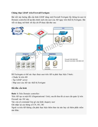 Chứng thực LDAP trên Firewall Fortigate
Bài viết này hướng dẫn cấu hình LDAP dùng một Firewall Fortigate lấy thông tin user từ
Domain controller để áp đặt chính sách cho user của AD ngay trên thiết bị Fortigate. Bài
viết sử dụng mô hình với địa chỉ IP được đặt như sau:
Để Foritegate có thể xác thực được user trên AD ta phải thực hiện 3 bước:
- Chuẩn bị trên AD
- Tạo LDAP server
- Map user của AD vào thiết bị Fortigate
Bắt đầu cấu hình
Bước 1: Trên Domain controller:
Trên AD tạo ra một OU (Organizational Unit), sau đó đưa tất cả user cần quản lý trên
Firewall vào OU này.
Vào cửa sổ command line gõ câu lệnh: dsquery user
Ghi nhận lại các thông số CN, OU, DC
Ngoài ra trên AD không cần phải thực hiện thêm thao tác nào hay cài thêm phần mềm
nào khác.
 