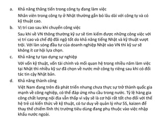 a. Khả năng thăng tiến trong công ty đang làm việc
Nhân viên trong công ty ở Nhật thường gắn bó lâu dài với công ty và có
kỹ thuật cao.
b. Vị trí cao sau khi chuyển công việc
Sau khi về VN thông thường kỹ sư sẽ tìm kiếm được những công việc với
vị trí cao và chế độ đãi ngộ tốt do khả năng tiếng Nhật và kỹ thuật vượt
trội. Với làn sóng đầu tư của doanh nghiệp Nhật vào VN thì kỹ sư sẽ
không ít cơ hội lựa chọn.
c. Khả năng tự tạo dựng sự nghiệp
Với vốn kỹ thuật, vốn tài chính và mối quan hệ trong nhiều năm làm việc
tại Nhật thì nhiều kỹ sư đã chọn về nước mở công ty riêng sau khi có đối
tác tin cậy Nhật bản.
d. Khả năng thành công
Việt Nam đang trên đà phát triển nhưng chưa thực sự trở thành quốc gia
mạnh về công nghiệp, có thể đáp ứng nhu cầu trong nước. Tỷ lệ hàng gia
công chất lượng nội địa vẫn thấp vì vậy sẽ là cơ hội rất tốt cho đối với thế
hệ trẻ có kiến thức về kỹ thuật, có tư duy về quản lý như 5S, kaizen để
thay thế chiếm lĩnh thị trường tiêu dùng đang phụ thuộc vào việc nhập
khẩu nước ngoài.
 