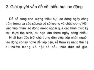 2. Giải quyết vấn đề về thiếu hụt lao động
Để bổ sung cho lượng thiếu hụt lao động ngày càng
trầm trọng và sâu sắc(cả về số lượng và chất lượng)Nên
việc tiếp nhận lao động nước ngoài qua các hình thức kỹ
sư, thực tập sinh, du học làm thêm ngày càng nhiều.
Nhật bản đặc biệt chú trọng đến việc tiếp nhận nguồn
lao động có tay nghề để tiếp cận, kế thừa kỹ năng thế hệ
đi trước trong xã hội có cấu trúc dân số già.
 